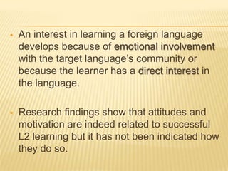    An interest in learning a foreign language
    develops because of emotional involvement
    with the target language’s community or
    because the learner has a direct interest in
    the language.

   Research findings show that attitudes and
    motivation are indeed related to successful
    L2 learning but it has not been indicated how
    they do so.
 