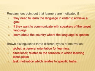    Researchers point out that learners are motivated if
     i.   they need to learn the language in order to achieve a
          goal
     ii.  if they want to communicate with speakers of the target
          language
     iii. learn about the country where the language is spoken



   Brown distinguishes three different types of motivation:
    i.   global; a general orientation for learning;
    ii.  situational; relates to the situation in which learning
         takes place
    iii. task motivation which relates to specific tasks.
 