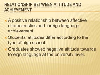 RELATIONSHIP BETWEEN ATTITUDE AND
ACHIEVEMENT

 A positive relationship between affective
  characteristics and foreign language
  achievement.
 Students’ attitudes differ according to the
  type of high school.
 Graduates showed negative attitude towards
  foreign language at the university level.
 