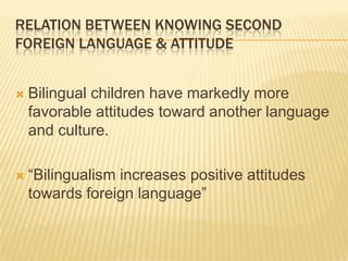 RELATION BETWEEN KNOWING SECOND
FOREIGN LANGUAGE & ATTITUDE


   Bilingual children have markedly more
    favorable attitudes toward another language
    and culture.

   “Bilingualism increases positive attitudes
    towards foreign language”
 