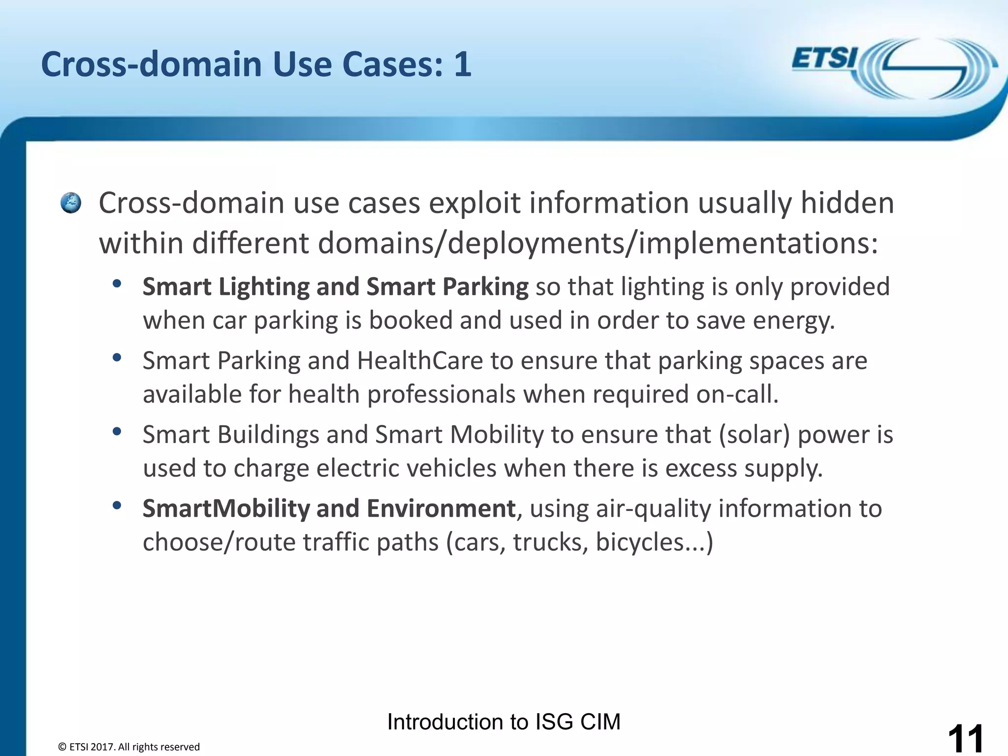 Introduction to ISG CIM
Cross-domain Use Cases: 1
Cross-domain use cases exploit information usually hidden
within different domains/deployments/implementations:
• Smart Lighting and Smart Parking so that lighting is only provided
when car parking is booked and used in order to save energy.
• Smart Parking and HealthCare to ensure that parking spaces are
available for health professionals when required on-call.
• Smart Buildings and Smart Mobility to ensure that (solar) power is
used to charge electric vehicles when there is excess supply.
• SmartMobility and Environment, using air-quality information to
choose/route traffic paths (cars, trucks, bicycles...)
© ETSI 2017. All rights reserved 11
 