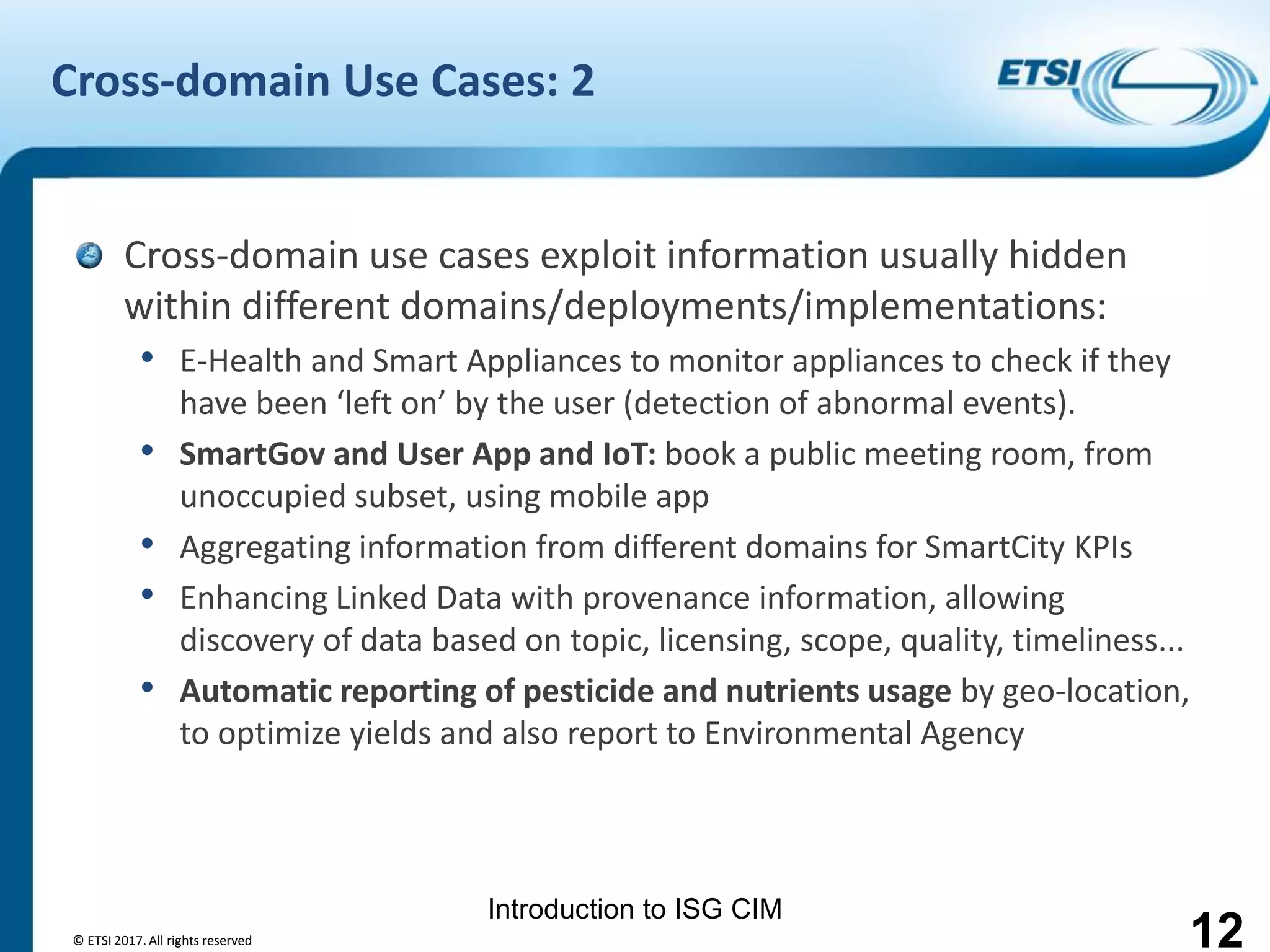 Introduction to ISG CIM
Cross-domain Use Cases: 2
Cross-domain use cases exploit information usually hidden
within different domains/deployments/implementations:
• E-Health and Smart Appliances to monitor appliances to check if they
have been ‘left on’ by the user (detection of abnormal events).
• SmartGov and User App and IoT: book a public meeting room, from
unoccupied subset, using mobile app
• Aggregating information from different domains for SmartCity KPIs
• Enhancing Linked Data with provenance information, allowing
discovery of data based on topic, licensing, scope, quality, timeliness...
• Automatic reporting of pesticide and nutrients usage by geo-location,
to optimize yields and also report to Environmental Agency
© ETSI 2017. All rights reserved 12
 