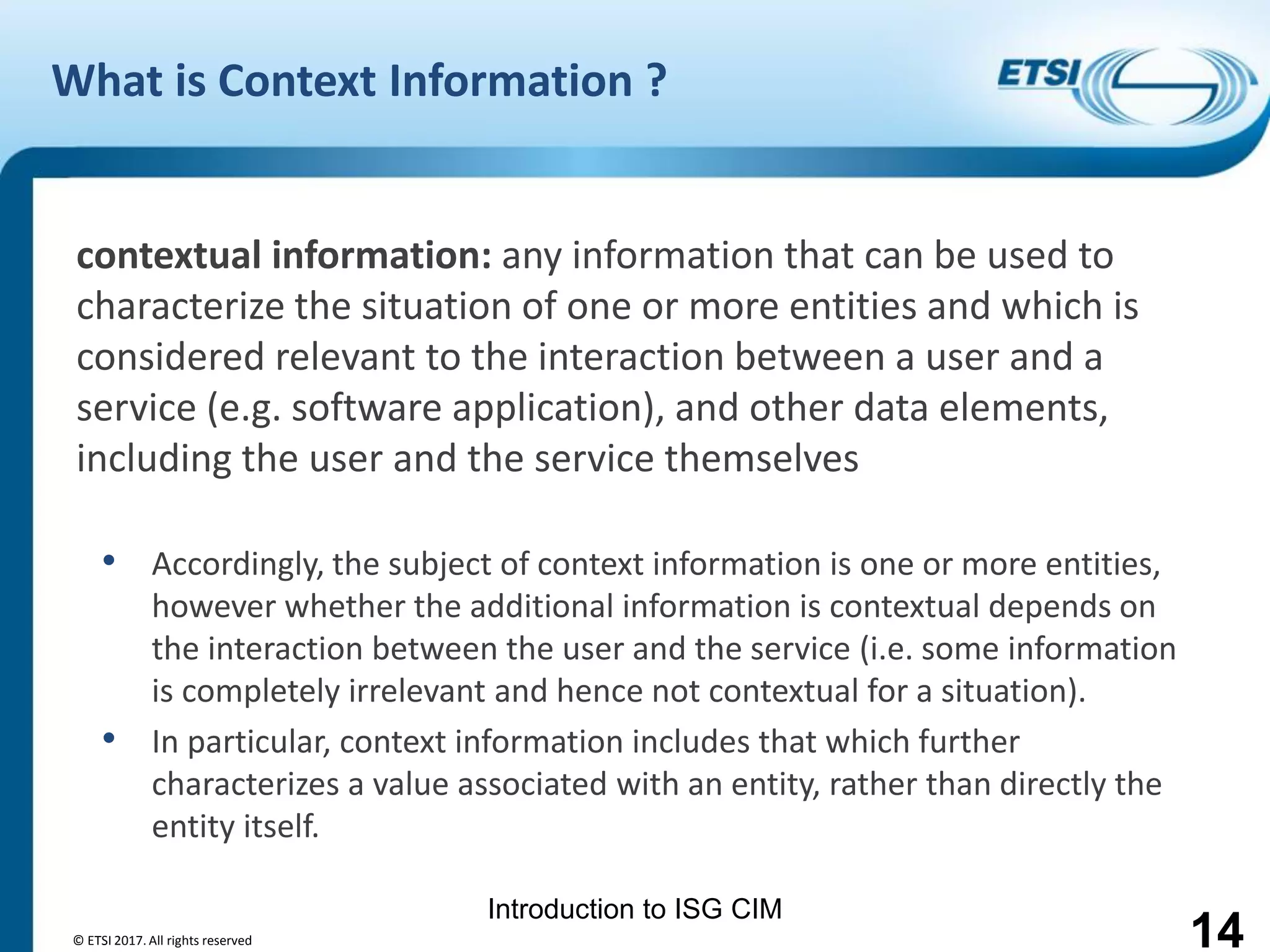 Introduction to ISG CIM
What is Context Information ?
contextual information: any information that can be used to
characterize the situation of one or more entities and which is
considered relevant to the interaction between a user and a
service (e.g. software application), and other data elements,
including the user and the service themselves
• Accordingly, the subject of context information is one or more entities,
however whether the additional information is contextual depends on
the interaction between the user and the service (i.e. some information
is completely irrelevant and hence not contextual for a situation).
• In particular, context information includes that which further
characterizes a value associated with an entity, rather than directly the
entity itself.
© ETSI 2017. All rights reserved 14
 