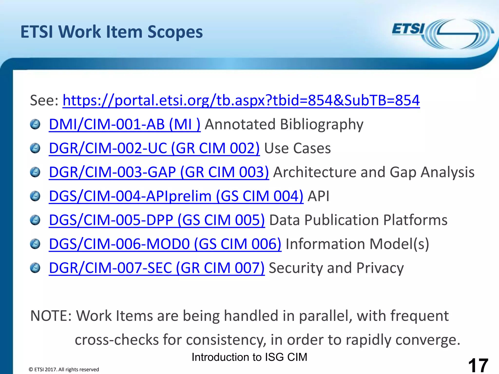 Introduction to ISG CIM
ETSI Work Item Scopes
See: https://portal.etsi.org/tb.aspx?tbid=854&SubTB=854
DMI/CIM-001-AB (MI ) Annotated Bibliography
DGR/CIM-002-UC (GR CIM 002) Use Cases
DGR/CIM-003-GAP (GR CIM 003) Architecture and Gap Analysis
DGS/CIM-004-APIprelim (GS CIM 004) API
DGS/CIM-005-DPP (GS CIM 005) Data Publication Platforms
DGS/CIM-006-MOD0 (GS CIM 006) Information Model(s)
DGR/CIM-007-SEC (GR CIM 007) Security and Privacy
NOTE: Work Items are being handled in parallel, with frequent
cross-checks for consistency, in order to rapidly converge.
17© ETSI 2017. All rights reserved
 
