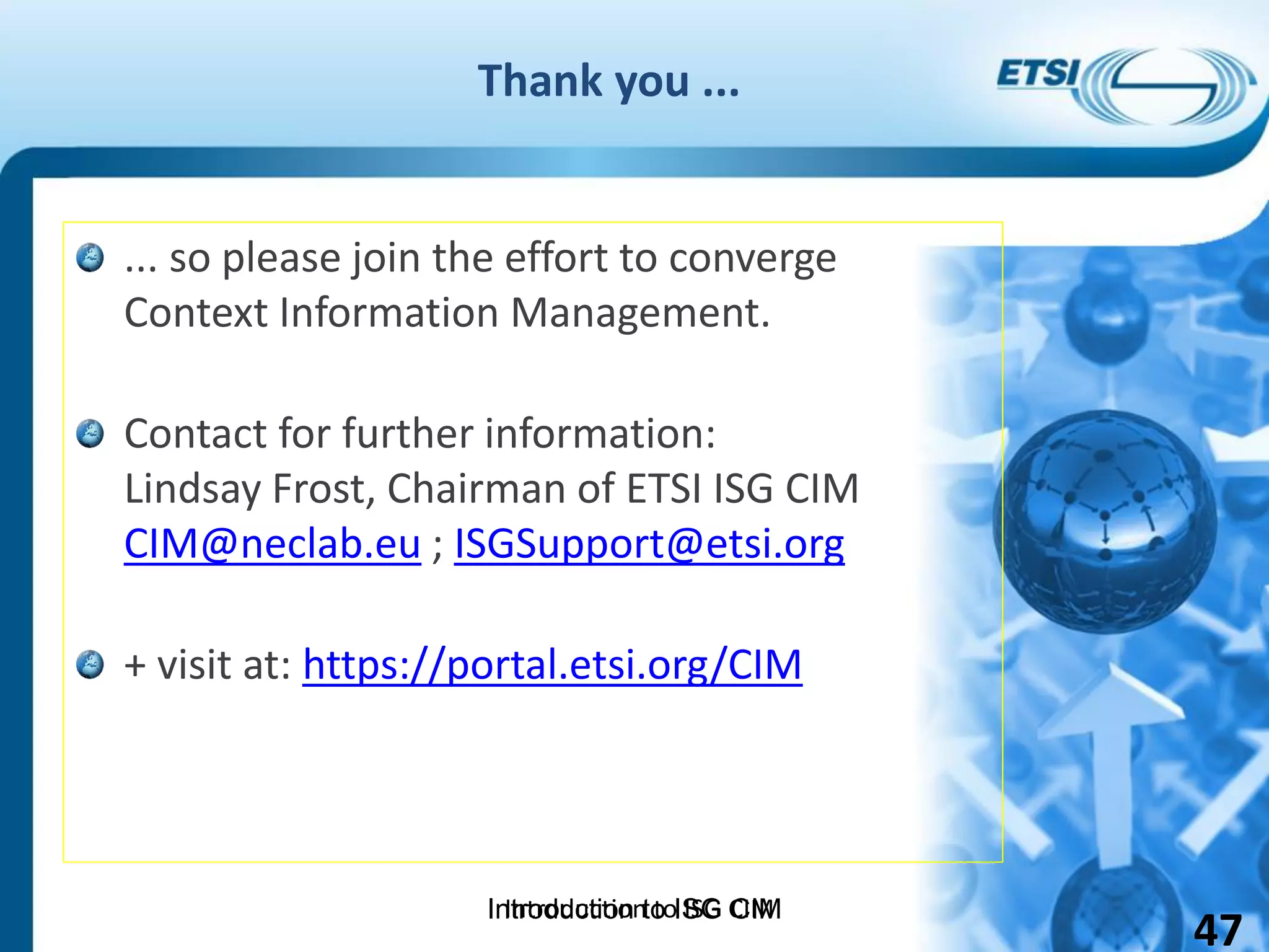 Introduction to ISG CIM
Thank you ...
... so please join the effort to converge
Context Information Management.
Contact for further information:
Lindsay Frost, Chairman of ETSI ISG CIM
CIM@neclab.eu ; ISGSupport@etsi.org
+ visit at: https://portal.etsi.org/CIM
Introduction to ISG CIM
47
 