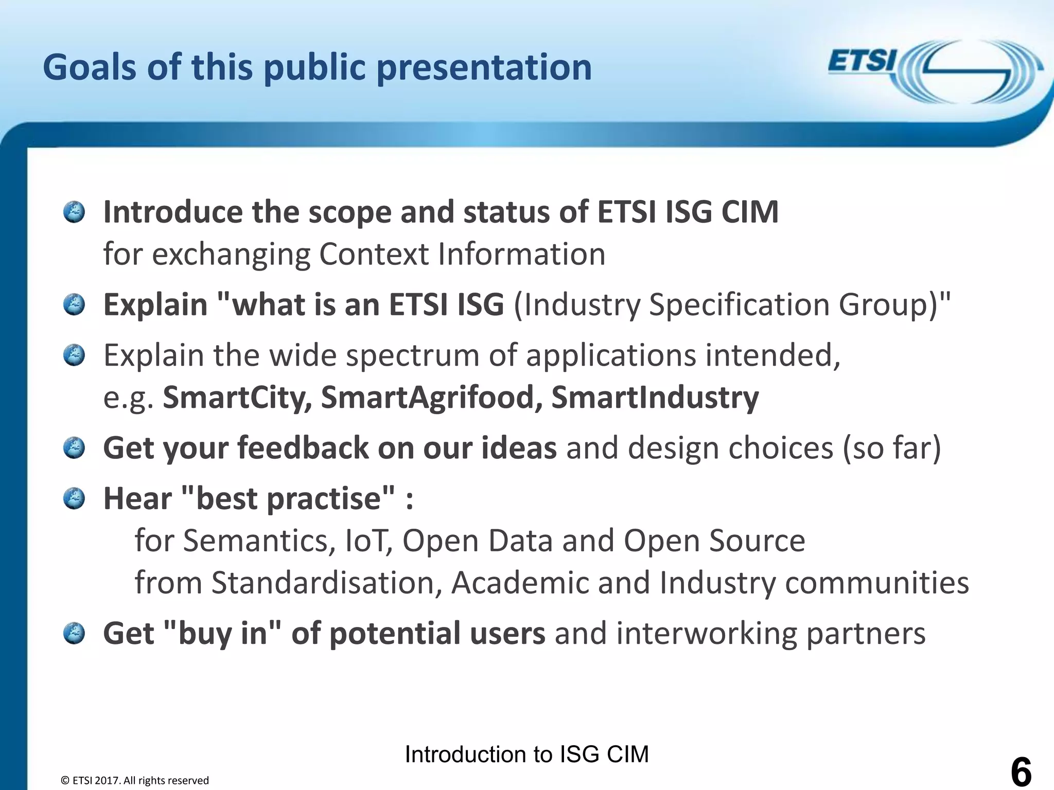 Introduction to ISG CIM
Goals of this public presentation
Introduce the scope and status of ETSI ISG CIM
for exchanging Context Information
Explain "what is an ETSI ISG (Industry Specification Group)"
Explain the wide spectrum of applications intended,
e.g. SmartCity, SmartAgrifood, SmartIndustry
Get your feedback on our ideas and design choices (so far)
Hear "best practise" :
for Semantics, IoT, Open Data and Open Source
from Standardisation, Academic and Industry communities
Get "buy in" of potential users and interworking partners
© ETSI 2017. All rights reserved 6
 