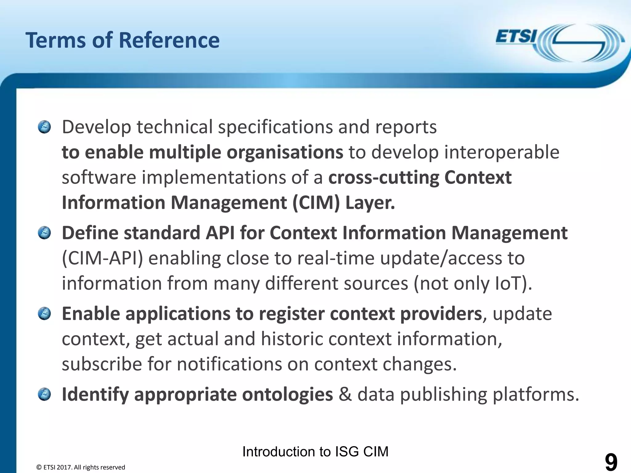 Introduction to ISG CIM
Terms of Reference
Develop technical specifications and reports
to enable multiple organisations to develop interoperable
software implementations of a cross-cutting Context
Information Management (CIM) Layer.
Define standard API for Context Information Management
(CIM-API) enabling close to real-time update/access to
information from many different sources (not only IoT).
Enable applications to register context providers, update
context, get actual and historic context information,
subscribe for notifications on context changes.
Identify appropriate ontologies & data publishing platforms.
© ETSI 2017. All rights reserved 9
 