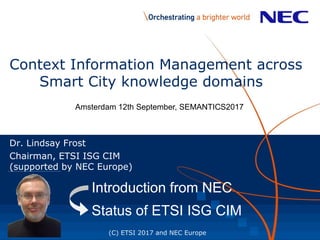 Context Information Management across
Smart City knowledge domains
Dr. Lindsay Frost
Chairman, ETSI ISG CIM
(supported by NEC Europe)
(C) ETSI 2017 and NEC Europe
Introduction from NECIntroduction from NEC
Status of ETSI ISG CIM
Amsterdam 12th September, SEMANTICS2017
 