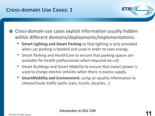 Introduction to ISG CIM
Cross-domain Use Cases: 1
Cross-domain use cases exploit information usually hidden
within different domains/deployments/implementations:
• Smart Lighting and Smart Parking so that lighting is only provided
when car parking is booked and used in order to save energy.
• Smart Parking and HealthCare to ensure that parking spaces are
available for health professionals when required on-call.
• Smart Buildings and Smart Mobility to ensure that (solar) power is
used to charge electric vehicles when there is excess supply.
• SmartMobility and Environment, using air-quality information to
choose/route traffic paths (cars, trucks, bicycles...)
© ETSI 2017. All rights reserved 11
 