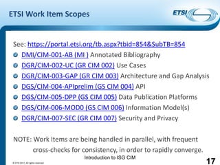 Introduction to ISG CIM
ETSI Work Item Scopes
See: https://portal.etsi.org/tb.aspx?tbid=854&SubTB=854
DMI/CIM-001-AB (MI ) Annotated Bibliography
DGR/CIM-002-UC (GR CIM 002) Use Cases
DGR/CIM-003-GAP (GR CIM 003) Architecture and Gap Analysis
DGS/CIM-004-APIprelim (GS CIM 004) API
DGS/CIM-005-DPP (GS CIM 005) Data Publication Platforms
DGS/CIM-006-MOD0 (GS CIM 006) Information Model(s)
DGR/CIM-007-SEC (GR CIM 007) Security and Privacy
NOTE: Work Items are being handled in parallel, with frequent
cross-checks for consistency, in order to rapidly converge.
17© ETSI 2017. All rights reserved
 