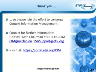Introduction to ISG CIM
Thank you ...
... so please join the effort to converge
Context Information Management.
Contact for further information:
Lindsay Frost, Chairman of ETSI ISG CIM
CIM@neclab.eu ; ISGSupport@etsi.org
+ visit at: https://portal.etsi.org/CIM
Introduction to ISG CIM
47
 