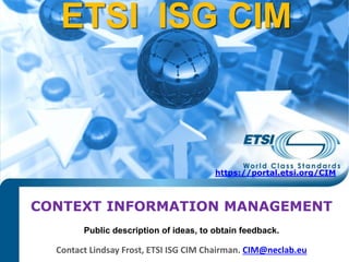 Introduction to ISG CIM
CONTEXT INFORMATION MANAGEMENT
Contact Lindsay Frost, ETSI ISG CIM Chairman. CIM@neclab.eu
Public description of ideas, to obtain feedback.
ETSI ISG CIM
https://portal.etsi.org/CIM
 