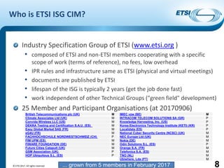 Introduction to ISG CIM
Who is ETSI ISG CIM?
Industry Specification Group of ETSI (www.etsi.org )
• composed of ETSI and non-ETSI members cooperating with a specific
scope of work (terms of reference), no fees, low overhead
• IPR rules and infrastructure same as ETSI (physical and virtual meetings)
• documents are published by ETSI
• lifespan of the ISG is typically 2 years (get the job done fast)
• work independent of other Technical Groups ("green field" development)
25 Member and Participant Organisations (at 20170906)
© ETSI 2017. All rights reserved 8
British Telecommunications plc (UK) M
Climate Associates Ltd (UK) M
Convida Wireless LLC (US) M
DEKRA Testing and Certification S.A.U. (ES) M
Easy Global Market SAS (FR) M
eG4U (FR) M
FACHHOCHSCHULE NORDWESTSCHWEIZ (CH) P
FIM UPM (ES) M
FIWARE FOUNDATION (DE) M
Future Cities Catapult (UK) M
GSM Association (UK) P
HOP Ubiquitous S.L. (ES) P
IMEC vzw (BE) M
INTRACOM TELECOM SOLUTIONS SA (GR) P
Knowledge Harvesting, Inc. (US) P
Korea Electronics Technology Institute (KETI) (KR) P
Localidata (ES) P
National Cyber Security Centre (NCSC) (UK) M
NEC Europe Ltd (UK) M
Nokia (DE) M
Odin Solutions S.L. (ES) P
Orange S.A. (FR) M
Telefonica S.A. (ES) M
TNO (NL) M
Ubiwhere, Lda (PT) M
... grown from 5 members in February 2017
 