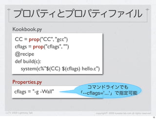 プロパティとプロパティファイル
      Kookbook.py
        CC = prop("CC", "gcc")
        cﬂags = prop("cﬂags", "")
        @recipe
        def build(c):
          system(c%"$(CC) $(cﬂags) hello.c")

      Properties.py
                                     コマンドラインでも
       cﬂags = "-g -Wall"         「--cﬂags='...'」で指定可能



LLTV 2009 Lightning Talk                  copyright&copy; 2009 kuwata-lab.com all rights reserved
                                                                                               10
 