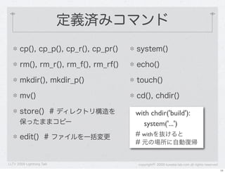 定義済みコマンド
       cp(), cp_p(), cp_r(), cp_pr()   system()

       rm(), rm_r(), rm_f(), rm_rf()   echo()

       mkdir(), mkdir_p()              touch()

       mv()                            cd(), chdir()

       store() # ディレクトリ構造を             with chdir('build'):
       保ったままコピー                           system('...')
       edit() # ファイルを一括変更              # withを抜けると
                                       # 元の場所に自動復帰

LLTV 2009 Lightning Talk               copyright&copy; 2009 kuwata-lab.com all rights reserved
                                                                                            11
 