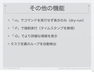 その他の機能
          「-n」でコマンドを実行せず表示のみ（dry-run）

          「-F」で強制実行（タイムスタンプを無視）

          「-D」でより詳細な情報を表示

          タスク定義のループを自動検出




LLTV 2009 Lightning Talk       copyright&copy; 2009 kuwata-lab.com all rights reserved
                                                                                    12
 