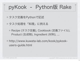 pyKook - Python版 Rake
          タスク定義をPythonで記述

          タスク処理を「料理」に例える

              Recipe (タスク定義), Cookbook (定義ファイル),
              Product (生成物), Ingredient (材料), ...

          http://www.kuwata-lab.com/kook/pykook-
          users-guide.html



LLTV 2009 Lightning Talk            copyright&copy; 2009 kuwata-lab.com all rights reserved
                                                                                         2
 