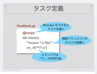 タスク定義

                   Kookbook.py            @recipe をつけると
                                            タスク定義に
                           @recipe
                           def clean(c):                関数ドキュメントが
                             '''remove *.o ﬁles'''       タスクの摘要に
                             rm_rf("**/*.o")

                                       コマンドでは
                                      「**/」が利用可能


LLTV 2009 Lightning Talk                             copyright&copy; 2009 kuwata-lab.com all rights reserved
                                                                                                          3
 