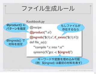 ファイル生成ルール
                           Kookbook.py
    @product() に                                     もしファイルが
    パターンを指定                 @recipe
                                                     存在するなら
                            @product('*.o')
                            @ingreds('$(1).c', if_exists('$(1).h'))
    @ingreds() で
                            def ﬁle_o(c):
     材料を指定
                              '''compile *.c into *.o'''
                              system(c%"gcc -c $(ingred)")

                                キーワードや変数を埋め込み可能
                               （例: $(ingred) は最初の材料を表す）

LLTV 2009 Lightning Talk                           copyright&copy; 2009 kuwata-lab.com all rights reserved
                                                                                                        5
 
