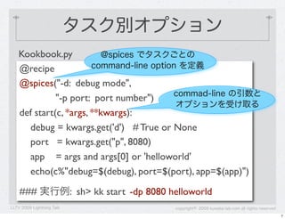 タスク別オプション
   Kookbook.py            @spices でタスクごとの
   @recipe             command-line option を定義

   @spices("-d: debug mode",
                                         commad-line の引数と
             "-p port: port number")
                                          オプションを受け取る
   def start(c, *args, **kwargs):
     debug = kwargs.get('d') # True or None
     port = kwargs.get("p", 8080)
     app = args and args[0] or 'helloworld'
     echo(c%"debug=$(debug), port=$(port), app=$(app)")

    ### 実行例: sh> kk start -dp 8080 helloworld
LLTV 2009 Lightning Talk             copyright&copy; 2009 kuwata-lab.com all rights reserved
                                                                                          7
 