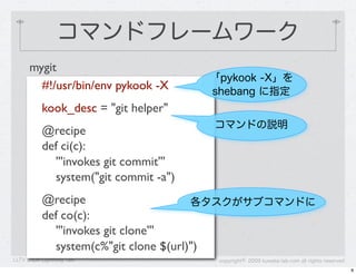 コマンドフレームワーク
      mygit
                                        「pykook -X」を
        #!/usr/bin/env pykook -X        shebang に指定
           kook_desc = "git helper"
                                        コマンドの説明
           @recipe
           def ci(c):
             '''invokes git commit'''
             system("git commit -a")
           @recipe                     各タスクがサブコマンドに
           def co(c):
             '''invokes git clone'''
             system(c%"git clone $(url)")
LLTV 2009 Lightning Talk                 copyright&copy; 2009 kuwata-lab.com all rights reserved
                                                                                              8
 