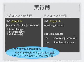 実行例
   サブコマンドの実行                    サブコマンド一覧
     sh> ./mygit ci             sh> ./mygit -h
     [master 773f3ba] comment   mygit - git helper
      1 ﬁles changed,
      1 insertions(+),
      0 deletions(-)            sub-commands:
                                 ci   : invokes git commit
                                 co : invokes git clone

             ・スクリプト名で起動する
             &emsp;（kk や pykook ではないことに注意）
             ・サブコマンド別のオプションも可能
LLTV 2009 Lightning Talk              copyright&copy; 2009 kuwata-lab.com all rights reserved
                                                                                           9
 