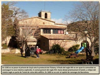 En 1192 es va posar el priorat de Lluçà sota la protecció de l'Estany. A finals del segle XIII va ser quan la comunitat va
aconseguir la seva màxima esplendor. A començament del segle XVI, havia deixat pràcticament d'existir, a mitjan del
mateix segle es parla de l'estat de ruïna dels edificis. En 1609 es va unir al capítol de canonges de Barcelona.
 