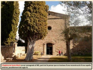 L'Església de Santa Maria va ser consagrada al 905, però tot fa pensar que es tractava d'una reconstrucció d'una capella
anterior, possiblement del segle IX.
 
