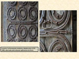 La porta i la ferramenta romànica, datada entre 1170 i
1300, adornada amb valuoses aplicacions de ferro.
 