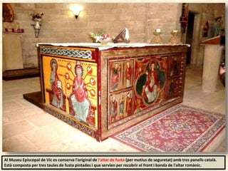 Al Museu Episcopal de Vic es conserva l'original de l'altar de fusta (per motius de seguretat) amb tres panells català.
Està composta per tres taules de fusta pintades i que servien per recobrir el front i banda de l'altar romànic.
 