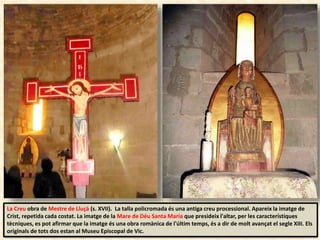 La Creu obra de Mestre de Lluçà (s. XVII). La talla policromada és una antiga creu processional. Apareix la imatge de
Crist, repetida cada costat. La imatge de la Mare de Déu Santa Maria que presideix l'altar, per les característiques
tècniques, es pot afirmar que la imatge és una obra romànica de l'últim temps, és a dir de molt avançat el segle XIII. Els
originals de tots dos estan al Museu Episcopal de Vic.
 