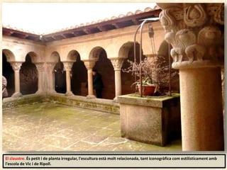 El claustre. És petit i de planta irregular, l'escultura està molt relacionada, tant iconogràfica com estilísticament amb
l'escola de Vic i de Ripoll.
 