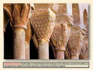 Capitells del claustre. D'estil arabesc i romànic llombard. Els mateixos no fan referència a escenes de la Bíblia. La
iconografia dels capitells és de tipus decorativa, amb motius zoomòrfics i vegetals.
 