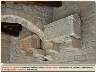 Sepulcres del claustre, el primer pertanyent al canonge Bernat de Merlès, possiblement del segle XIII. El segon pertany
al canonge Ramon de Casovers, mort en 1395.
 