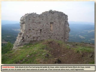 Castell de Lluça. Està situat al cim d'un turó prop del poble de Lluça, sobre mateix del Santa Maria de Lluça, només
queden un mur al costat nord i dues estances al costat sud. S'han conservat altres murs, molt fragmentats.
 