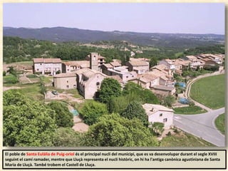 El poble de Santa Eulàlia de Puig-oriol és el principal nucli del municipi, que es va desenvolupar durant el segle XVIII
seguint el camí ramader, mentre que Lluçà representa el nucli històric, on hi ha l'antiga canònica agustiniana de Santa
Maria de Lluçà. També trobem el Castell de Lluça.
 
