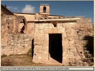 Se cree que la talla original de la Mare de Deu, se encontró aquí en este pequeña capilla.
 