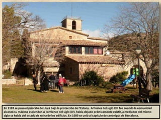 En 1192 se puso el priorato de Lluçà bajo la protección de l’Estany. A finales del siglo XIII fue cuando la comunidad
alcanzó su máxima esplendor. A comienzo del siglo XVI, había dejado prácticamente existir, a mediados del mismo
siglo se habla del estado de ruina de los edificios. En 1609 se unió al capítulo de canónigos de Barcelona.
 