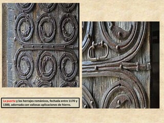 La puerta y los herrajes románicos, fechada entre 1170 y
1300, adornada con valiosas aplicaciones de hierro.
 