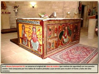 En el Museu Episcopal de Vic se conserva el original del altar de madera (por motivos de seguridad) con tres paneles
catalán. Está compuesta por tres tablas de madera pintadas y que servían para recubrir el frente y lados del altar
románico.
 