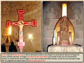 La Cruz obra de Mestre de Lluçà (s. XIII) La talla policromada es una antigua cruz procesional. Aparece la imagen de
Cristo, repetida cada lado. La imagen de la Mare de Deu Santa María que preside el altar, por las características
técnicas, se puede afirmar que la imagen es una obra románica del último tiempo, es decir de muy avanzado el siglo
XIII. Los originales de ambos están en el Museu Episcopal de Vic.
 