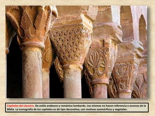 Capiteles del claustro. De estilo arabesco y románico lombardo. Los mismos no hacen referencia a escenas de la
Biblia. La iconografía de los capiteles es de tipo decorativa, con motivos zoomórficos y vegetales.
 