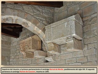 Sepulcros del claustro, el primero perteneciente al canónigo Bernat de Merlès, posiblemente del siglo XIII. El segundo
pertenece al canónigo Ramón de Casovers, muerto en 1395.
 