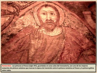 Pantocrátor. Las pinturas al fresco (siglo XIV), guardadas en unas salas del monasterio, son uno de los mejores
conjuntos de pintura catalana que marcan la época de transición entre la pintura románica al fresco y la pintura gótica
sobre tabla.
 