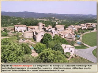 El pueblo de Santa Eulalia de Puigoriol es el principal núcleo del municipio, que se desarrolló durante el siglo XVIII
siguiendo el camino ganadero, mientras que Lluçà representa el núcleo histórico, donde está la antigua canónica
agustiniana de Santa María de Lluçà. También encontramos el Castillo de Lluça.
 