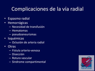 Complicaciones de la vía radial
• Espasmo radial
• Hemorrágicas
– Necesidad de transfusión
– Hematomas
– pseudoaneurismas
• Isquémicas
– Oclusión de arteria radial
• Otras
– Fístula arterio-venosa
– Disección
– Rotura vascular
– Sindrome compartimental
 