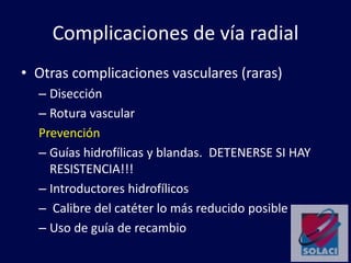 Complicaciones de vía radial
• Otras complicaciones vasculares (raras)
– Disección
– Rotura vascular
Prevención
– Guías hidrofílicas y blandas. DETENERSE SI HAY
RESISTENCIA!!!
– Introductores hidrofílicos
– Calibre del catéter lo más reducido posible
– Uso de guía de recambio
 
