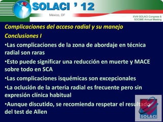 Complicaciones del acceso radial y su manejo
Conclusiones I
•Las complicaciones de la zona de abordaje en técnica
radial son raras
•Esto puede significar una reducción en muerte y MACE
sobre todo en SCA
•Las complicaciones isquémicas son excepcionales
•La oclusión de la arteria radial es frecuente pero sin
expresión clínica habitual
•Aunque discutido, se recomienda respetar el resultado
del test de Allen
 