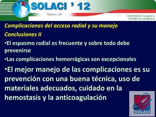 Complicaciones del acceso radial y su manejo
Conclusiones II
•El espasmo radial es frecuente y sobre todo debe
prevenirse
•Las complicaciones hemorrágicas son excepcionales
•El mejor manejo de las complicaciones es su
prevención con una buena técnica, uso de
materiales adecuados, cuidado en la
hemostasis y la anticoagulación
 