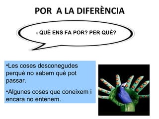 POR A LA DIFERÈNCIA
- QUÈ ENS FA POR? PER QUÈ?
•Les coses desconegudes
perquè no sabem què pot
passar.
•Algunes coses que coneixem i
encara no entenem.
 